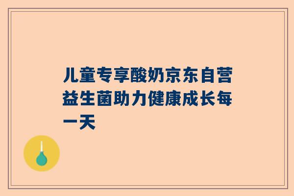 儿童专享酸奶京东自营益生菌助力健康成长每一天