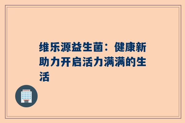 维乐源益生菌：健康新助力开启活力满满的生活