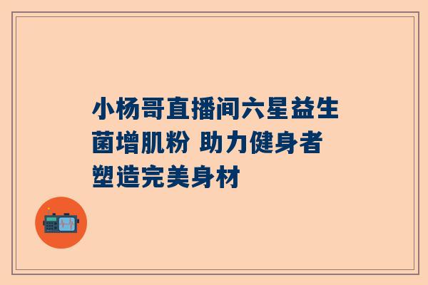 小杨哥直播间六星益生菌增肌粉 助力健身者塑造完美身材