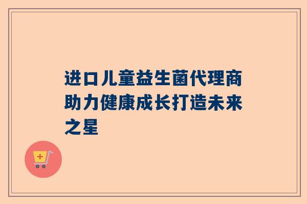 进口儿童益生菌代理商助力健康成长打造未来之星