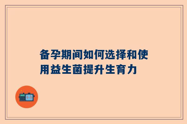 备孕期间如何选择和使用益生菌提升生育力