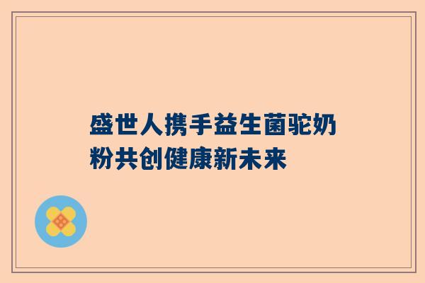 盛世人携手益生菌驼奶粉共创健康新未来