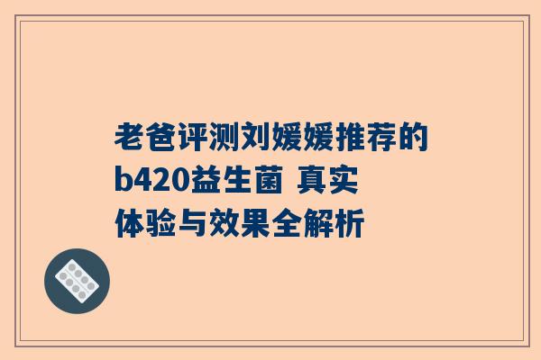 老爸评测刘媛媛推荐的b420益生菌 真实体验与效果全解析