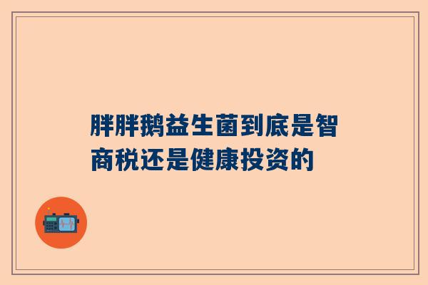 胖胖鹅益生菌到底是智商税还是健康投资的