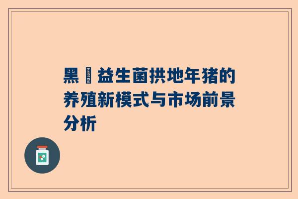 黑犇益生菌拱地年猪的养殖新模式与市场前景分析