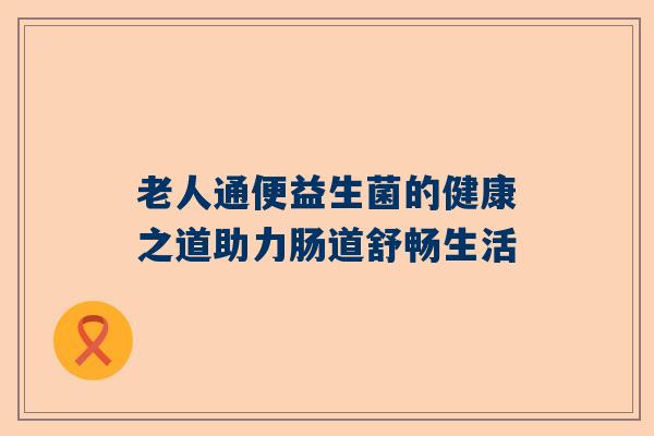 老人通便益生菌的健康之道助力肠道舒畅生活