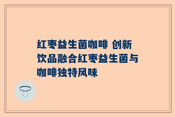 红枣益生菌咖啡 创新饮品融合红枣益生菌与咖啡独特风味