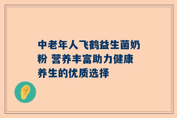 中老年人飞鹤益生菌奶粉 营养丰富助力健康养生的优质选择