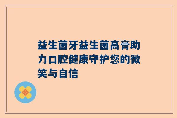益生菌牙益生菌高膏助力口腔健康守护您的微笑与自信