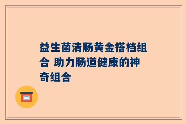 益生菌清肠黄金搭档组合 助力肠道健康的神奇组合