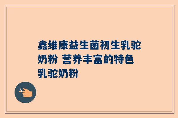 鑫维康益生菌初生乳驼奶粉 营养丰富的特色乳驼奶粉