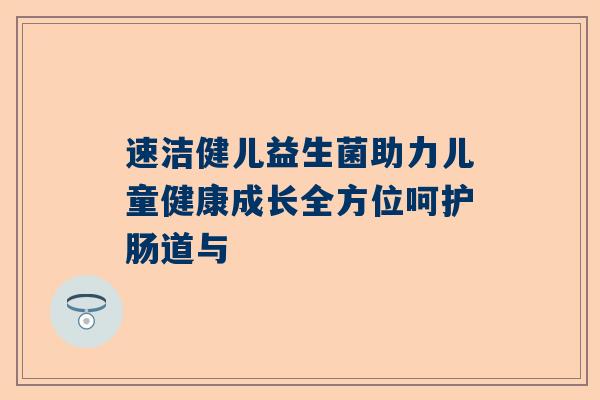 速洁健儿益生菌助力儿童健康成长全方位呵护肠道与