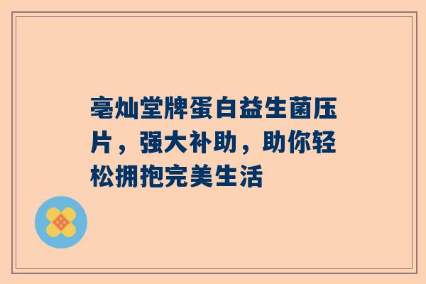 亳灿堂牌蛋白益生菌压片，强大补助，助你轻松拥抱完美生活