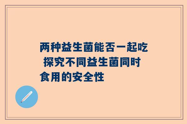 两种益生菌能否一起吃 探究不同益生菌同时食用的安全性