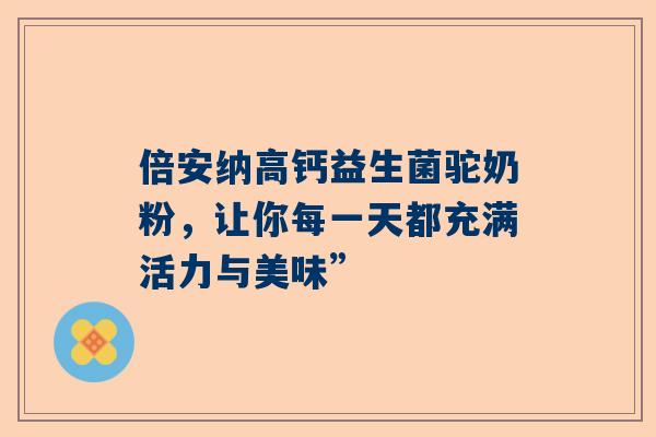 倍安纳高钙益生菌驼奶粉，让你每一天都充满活力与美味”