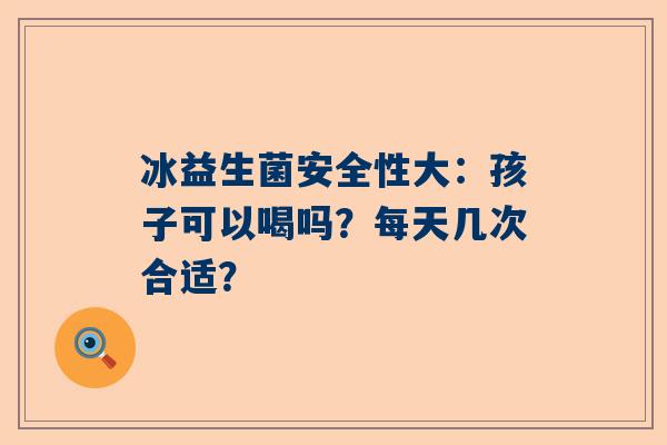 冰益生菌安全性大：孩子可以喝吗？每天几次合适？