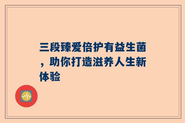 三段臻爱倍护有益生菌，助你打造滋养人生新体验