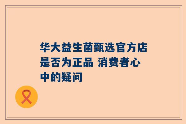 华大益生菌甄选官方店是否为正品 消费者心中的疑问