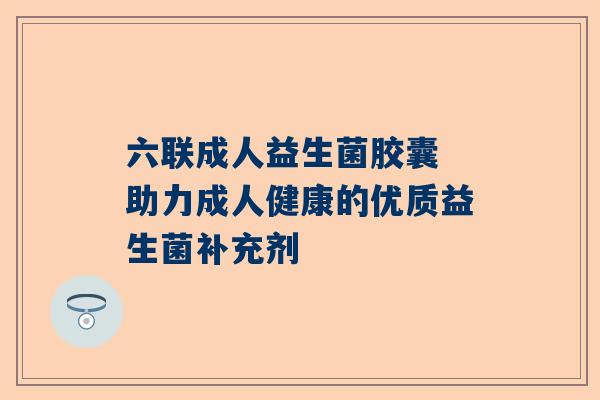 六联成人益生菌胶囊 助力成人健康的优质益生菌补充剂