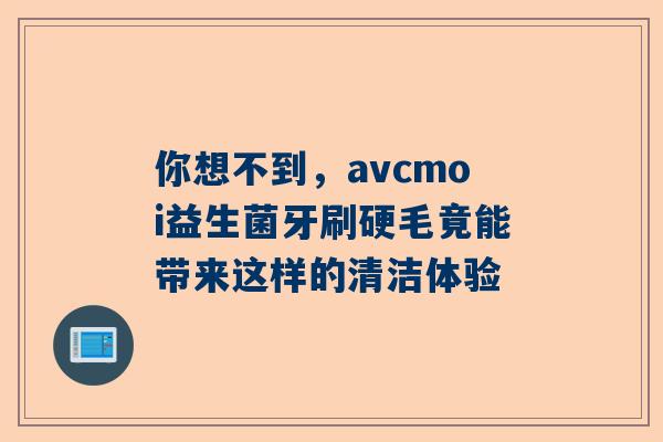 你想不到，avcmoi益生菌牙刷硬毛竟能带来这样的清洁体验