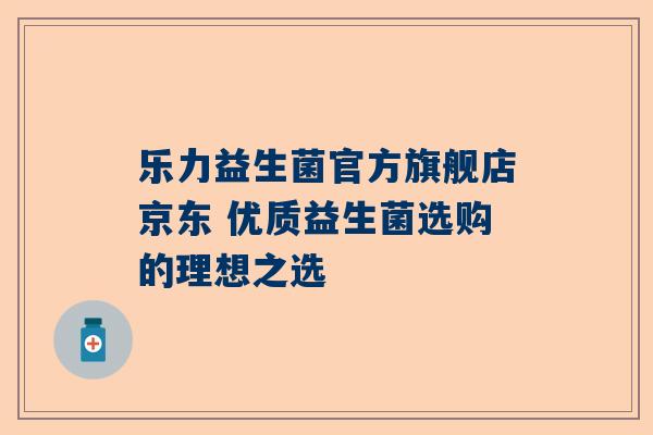 乐力益生菌官方旗舰店京东 优质益生菌选购的理想之选