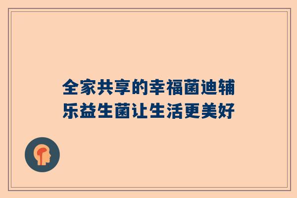 全家共享的幸福菌迪辅乐益生菌让生活更美好