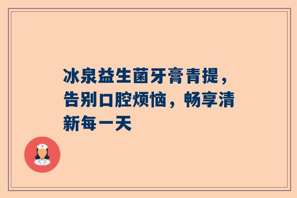 冰泉益生菌牙膏青提，告别口腔烦恼，畅享清新每一天