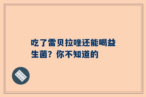 吃了雷贝拉唑还能喝益生菌？你不知道的