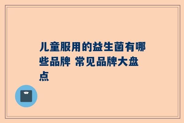 儿童服用的益生菌有哪些品牌 常见品牌大盘点