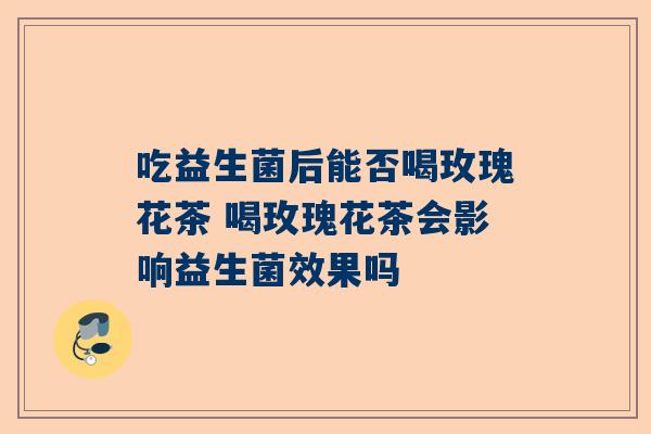 吃益生菌后能否喝玫瑰花茶 喝玫瑰花茶会影响益生菌效果吗
