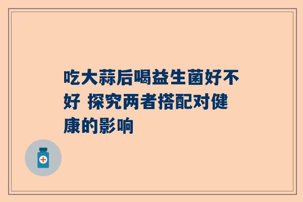 吃大蒜后喝益生菌好不好 探究两者搭配对健康的影响