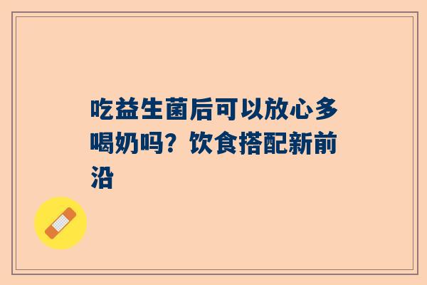 吃益生菌后可以放心多喝奶吗？饮食搭配新前沿
