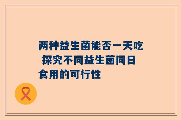 两种益生菌能否一天吃 探究不同益生菌同日食用的可行性