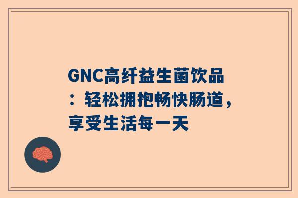 GNC高纤益生菌饮品：轻松拥抱畅快肠道，享受生活每一天