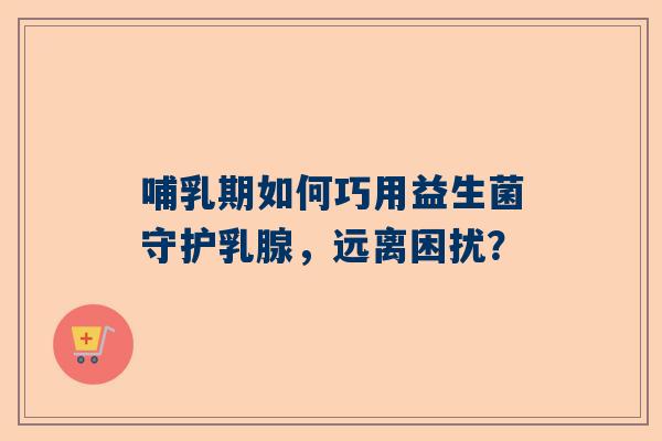 哺乳期如何巧用益生菌守护乳腺，远离困扰？