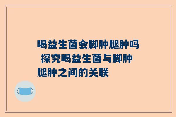 喝益生菌会脚肿腿肿吗 探究喝益生菌与脚肿腿肿之间的关联