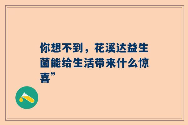 你想不到，花溪达益生菌能给生活带来什么惊喜”