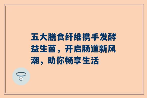 五大膳食纤维携手发酵益生菌，开启肠道新风潮，助你畅享生活