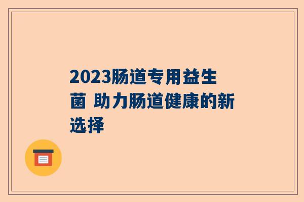 2023肠道专用益生菌 助力肠道健康的新选择