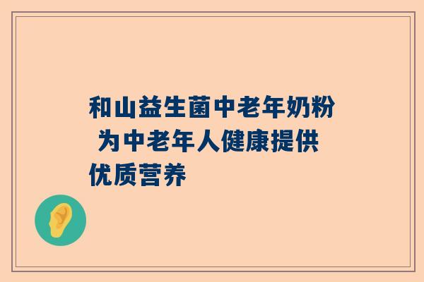 和山益生菌中老年奶粉 为中老年人健康提供优质营养