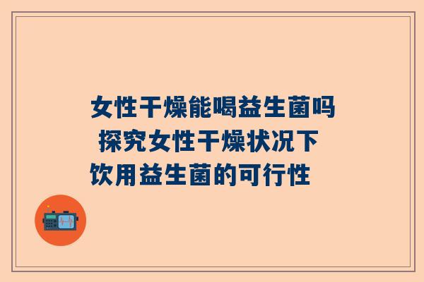 女性干燥能喝益生菌吗 探究女性干燥状况下饮用益生菌的可行性