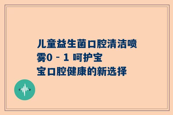 儿童益生菌口腔清洁喷雾0 - 1 呵护宝宝口腔健康的新选择