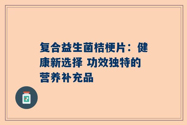 复合益生菌桔梗片：健康新选择 功效独特的营养补充品