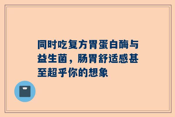 同时吃复方胃蛋白酶与益生菌，肠胃舒适感甚至超乎你的想象