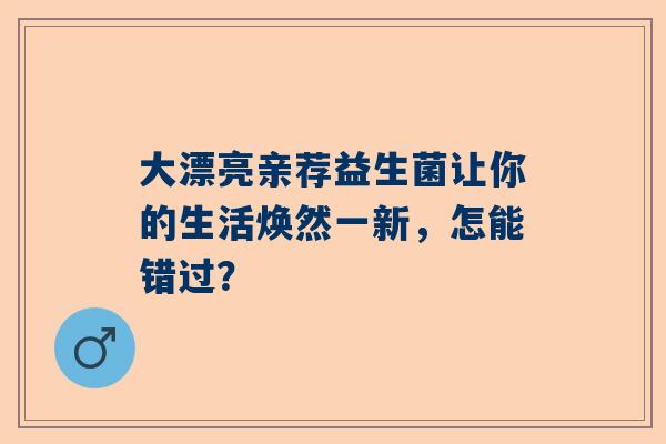 大漂亮亲荐益生菌让你的生活焕然一新，怎能错过？
