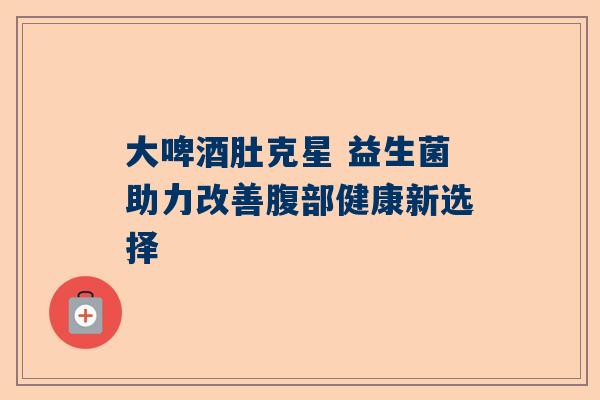 大啤酒肚克星 益生菌助力改善腹部健康新选择