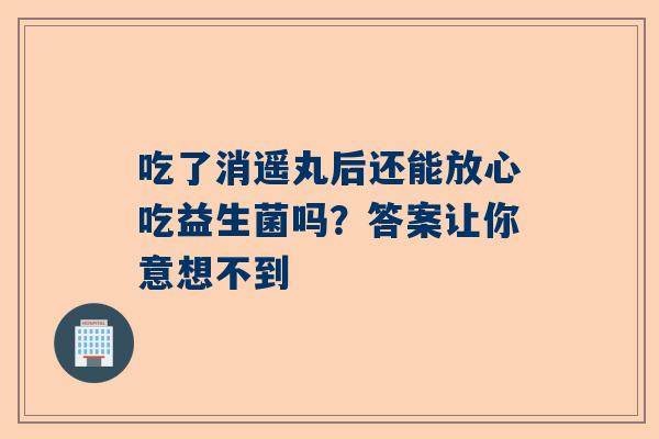 吃了消遥丸后还能放心吃益生菌吗？答案让你意想不到