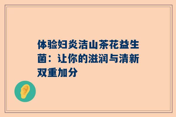 体验妇炎洁山茶花益生菌：让你的滋润与清新双重加分