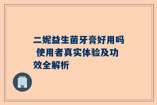 二妮益生菌牙膏好用吗 使用者真实体验及功效全解析