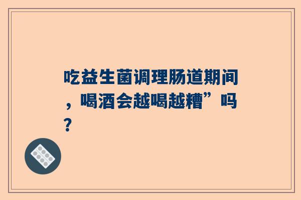 吃益生菌调理肠道期间，喝酒会越喝越糟”吗？